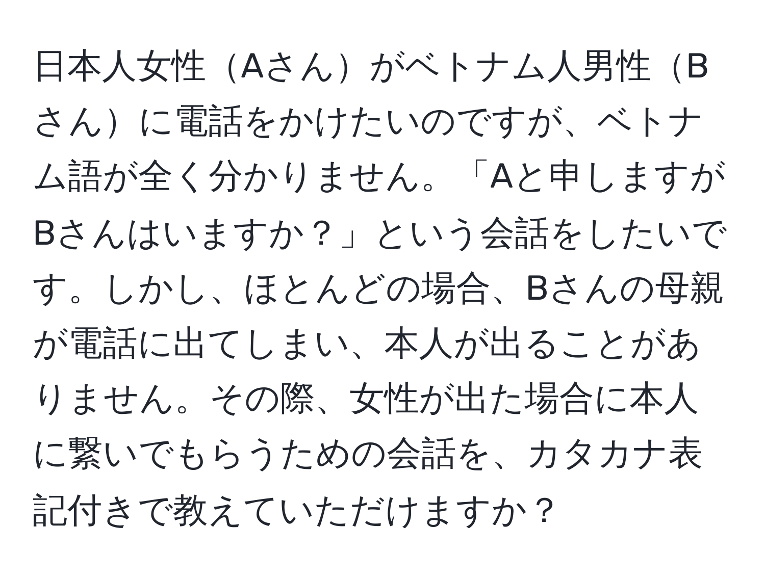 日本人女性Aさんがベトナム人男性Bさんに電話をかけたいのですが、ベトナム語が全く分かりません。「Aと申しますがBさんはいますか？」という会話をしたいです。しかし、ほとんどの場合、Bさんの母親が電話に出てしまい、本人が出ることがありません。その際、女性が出た場合に本人に繋いでもらうための会話を、カタカナ表記付きで教えていただけますか？