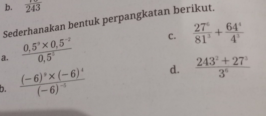 frac 243
Sederhanakan bentuk perpangkatan berikut. 
C.  27^6/81^3 + 64^4/4^3 
a.  (0,5^9* 0,5^(-2))/0,5^5 
b. frac (-6)^9* (-6)^4(-6)^-5 d.  (243^2+27^3)/3^6 