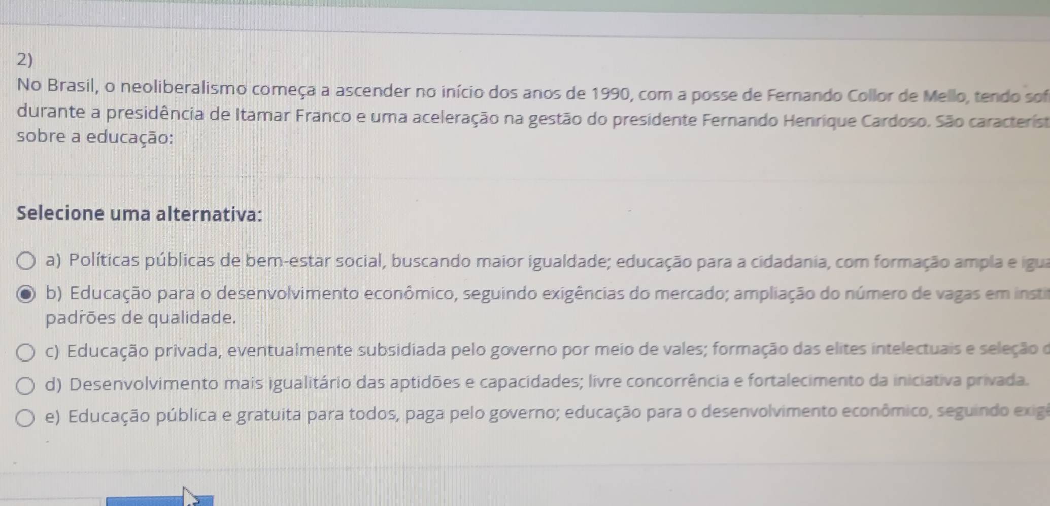 No Brasil, o neoliberalismo começa a ascender no início dos anos de 1990, com a posse de Fernando Collor de Mello, tendo sof
durante a presidência de Itamar Franco e uma aceleração na gestão do presidente Fernando Henrique Cardoso. São caracterist
sobre a educação:
Selecione uma alternativa:
a) Políticas públicas de bem-estar social, buscando maior igualdade; educação para a cidadania, com formação ampla e igua
b) Educação para o desenvolvimento econômico, seguindo exigências do mercado; ampliação do número de vagas em insti
padrões de qualidade.
c) Educação privada, eventualmente subsidiada pelo governo por meio de vales; formação das elites intelectuais e seleção o
d) Desenvolvimento mais igualitário das aptidões e capacidades; livre concorrência e fortalecimento da iniciativa privada.
e) Educação pública e gratuita para todos, paga pelo governo; educação para o desenvolvimento econômico, seguindo exigo