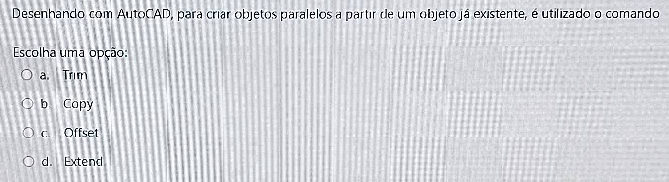 Desenhando com AutoCAD, para criar objetos paralelos a partir de um objeto já existente, é utilizado o comando
Escolha uma opção:
a. Trim
b. Copy
c. Offset
d. Extend