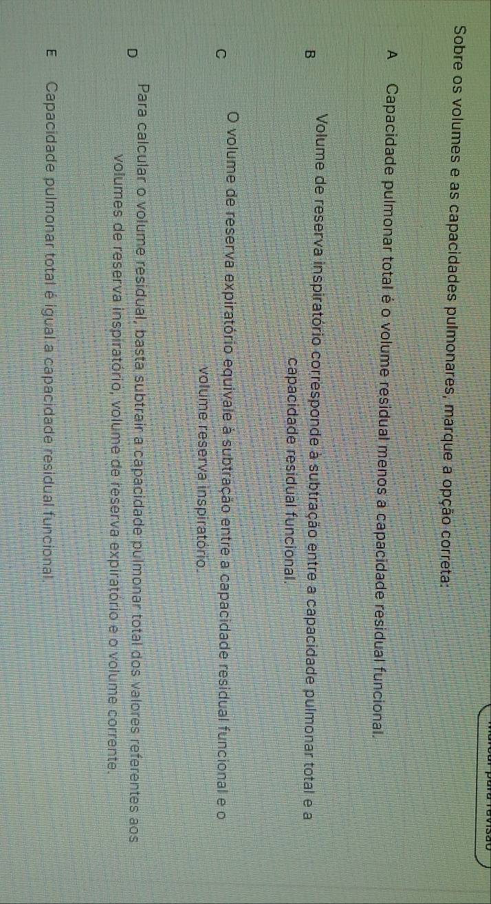 Sobre os volumes e as capacidades pulmonares, marque a opção correta:
A Capacidade pulmonar total é o volume residual menos a capacidade residual funcional.
Volume de reserva inspiratório corresponde à subtração entre a capacidade pulmonar total e a
B
capacidade residual funcional.
O volume de reserva expiratório equivale à subtração entre a capacidade residual funcional e o
C
volume reserva inspiratório.
Para calcular o volume residual, basta subtrair a capacidade pulmonar total dos valores referentes aos
D
volumes de reserva inspiratório, volume de reserva expiratório e o volume corrente.
E Capacidade pulmonar total é igual a capacidade residual funcional