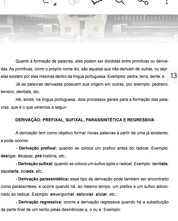 Quanto à formação de palavras, elas podem ser divididas entre primitivas ou deriva- 
das. As primitivas, como o próprio nome diz, são aquelas que não derivam de outras, ou seja 
elas existem por elas mesmas dentro da língua portuguesa. Exemplos: pedra, terra, dente, e 13
Já as palavras derivadas possuem sua origem em outras, por exemplo: pedreiro, 
terreiro, dentista, etc. 
Há, ainda, na língua portuguesa, dois processos gerais para a formação das pala- 
vras, que é o que veremos a seguir: 
DERIVAÇÃO: PREFIXAL, SUFIXAL, PARASSINTÉTICA E REGRESSIVA 
A derivação tem como objetivo formar novas palavras a partir de uma já existente, 
e pode ocorrer: 
Derivação prefixal: quando se coloca um prefixo antes do radical. Exemplo: 
desligar, incapaz, pré-história, etc.; 
- Derivação sufixal: quando se coloca um sufixo após o radical. Exemplo: dentista, 
sapataria, boiada, etc.; 
- Derivação parassintética: esse tipo de derivação pode também ser encontrado 
como parassíntese, e ocorre quando há, ao mesmo tempo, um prefixo e um sufixo adicio- 
nado ao radical. Exemplo: envergonhar, esfarelar, alistar, etc.; 
- Derivação regressiva: ocorre a derivação regressiva quando há a substituição 
da parte final de um verbo pelas desinências a, o ou e. Exemplo: