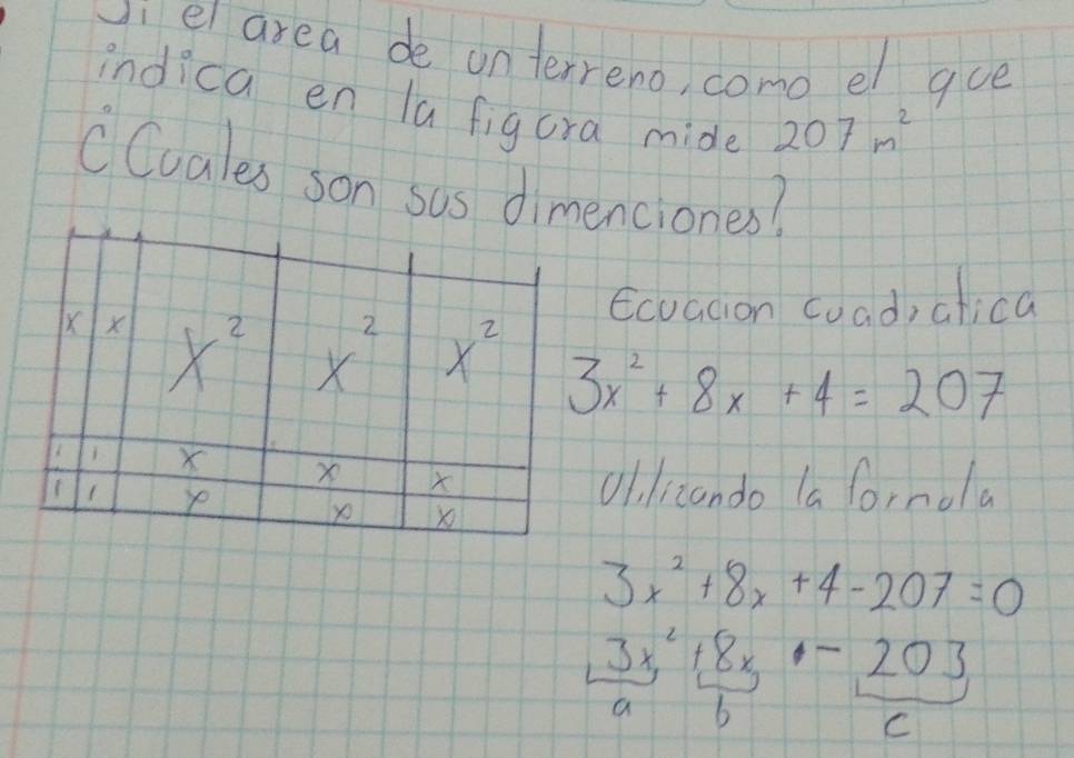 vi ei area de onterreno, como el gue 
indica en la figura mide 207m^2
CCuales son sas dimenciones? 
Ecvaion coad, atica
X X x^2 x
2 x^2 3x^2+8x+4=207
X x X
1 ye x
yo 
ol,lizando la fornola
3x^2+8x+4-207=0
3x^2+8x-203
a b 
C