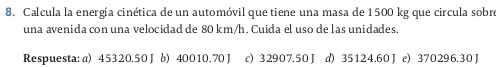 Calcula la energía cinética de un automóvil que tiene una masa de 1500 kg que circula sobre
una avenida con una velocidad de 80 km/h. Cuida el uso de las unidades.
Respuesta: a) 45320.50 J b) 40010.70 J c) 32907.50J d) 35124.60 J e) 370296.30 J