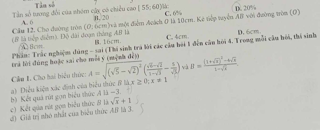 Tần số 7
Tần số tương đối của nhóm cây có chiều cao [55;60) là:
D. 20%
A. 6 B. 20 C. 6%
Câu 12. Cho đường tròn (O; 6cm)và một điểm Acách O là 10cm. Kẻ tiếp tuyến AB với đường tròn (O)
(B là tiếp điểm), Độ dài đoạn thắng AB là
A8cm. B. 16cm. C. 4cm. D. 6cm.
Phần: Trắc nghiệm đúng - sai (Thí sinh trã lời các câu hồi 1 đến câu hồi 4. Trong mỗi câu hỏi, thí sinh
trả lời đúng hoặc sai cho mỗi ý (mệnh đề))
Câu 1. Cho hai biểu thức: A=sqrt((sqrt 5)-sqrt(2))^2( (sqrt(6)-sqrt(2))/1-sqrt(3) - 5/sqrt(5) ) và B=frac (1+sqrt(x))^2-4sqrt(x)1-sqrt(x). 
a) Điều kiện xác định của biểu thức B là x≥ 0; x!= 1
b) Kết quả rút gọn biểu thức A là −3.
c) Kết qủa rút gọn biểu thức B là sqrt(x)+1
d) Giá trị nhỏ nhất của biểu thức AB là 3.