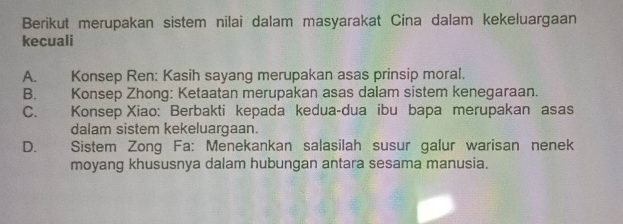 Berikut merupakan sistem nilai dalam masyarakat Cina dalam kekeluargaan
kecuali
A. Konsep Ren: Kasih sayang merupakan asas prinsip moral.
B. Konsep Zhong: Ketaatan merupakan asas dalam sistem kenegaraan.
C. Konsep Xiao: Berbakti kepada kedua-dua ibu bapa merupakan asas
dalam sistem kekeluargaan.
D. Sistem Zong Fa: Menekankan salasilah susur galur warisan nenek
moyang khususnya dalam hubungan antara sesama manusia.