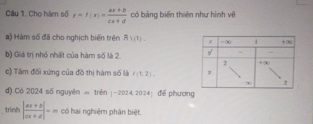 Cho hàm số y=f(x)= (ax+b)/cx+d  có bảng biến thiên như hình vẽ 
a) Hàm số đã cho nghịch biến trên Rvee  1. 
b) Giá trị nhỏ nhất của hàm số là 2. 
c) Tâm đối xứng của đồ thị hàm số là I(1;2). 
d) Có 2024 số nguyên m trên [-2024;2024] để phương 
trình | (ax+b)/cx+d |=m có hai nghiệm phân biệt.