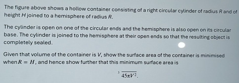 The figure above shows a hollow container consisting of a right circular cylinder of radius R and of 
height H joined to a hemisphere of radius R. 
The cylinder is open on one of the circular ends and the hemisphere is also open on its circular 
base. The cylinder is joined to the hemisphere at their open ends so that the resulting object is 
completely sealed. 
Given that volume of the container is V, show the surface area of the container is minimised 
when R=H , and hence show further that this minimum surface area is^3overline 45π V^2.