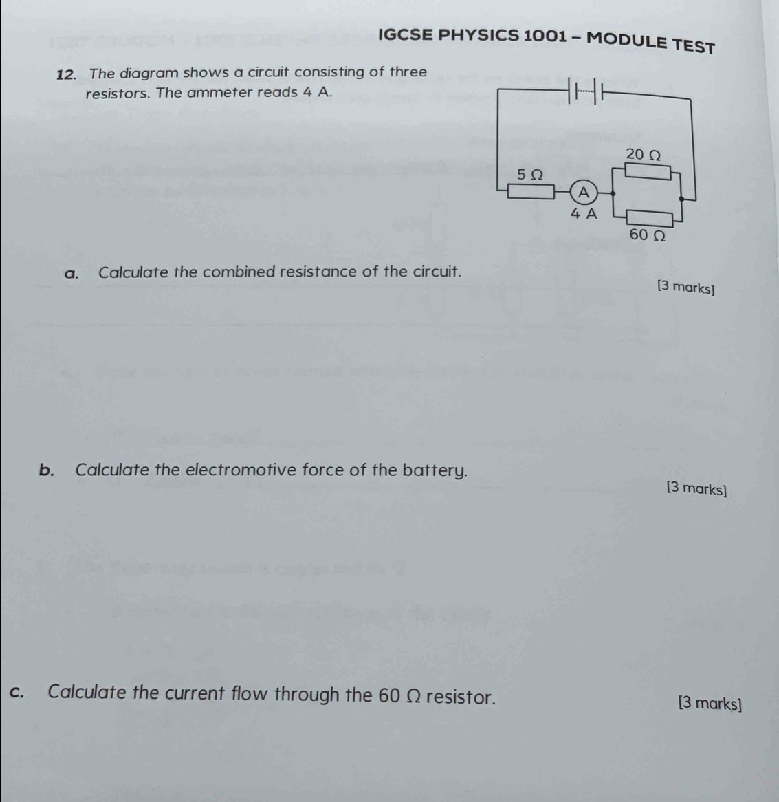 IGCSE PHYSICS 1001 - MODULE TEST 
12. The diagram shows a circuit consisting of three 
resistors. The ammeter reads 4 A. 
a. Calculate the combined resistance of the circuit. 
[3 marks] 
b. Calculate the electromotive force of the battery. 
[3 marks] 
c. Calculate the current flow through the 60 Ω resistor. [3 marks]