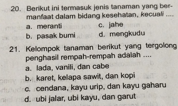 Berikut ini termasuk jenis tanaman yang ber-
manfaat dalam bidang kesehatan, kecuali ....
a. meranti c. jahe
b. pasak bumi d. mengkudu
21. Kelompok tanaman berikut yang tergolong
penghasil rempah-rempah adalah ....
a. lada, vanili, dan cabe
b. karet, kelapa sawit, dan kopi
c. cendana, kayu urip, dan kayu gaharu
d. ubi jalar, ubi kayu, dan garut