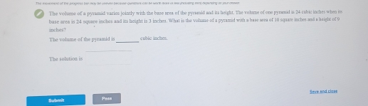 The ievernest of the progress bet moy be uneven because questons cap be wort sok of wst mausing rwng dipsning so your aeva 
The volame of a pyrasid varies jointly with the base area of the pyramid and its height. The voltme of one pyramid is 24 cubic inches when its 
base area is 24 square inches and its height is 3 inches. What is the volue of a pyramid with a base area of 10 square laches and a height of 9
inches3
The volume of the pyramid is _ cubic inches. 
_ 
_ 
The solution is 
Seve and close 
Submil Pass