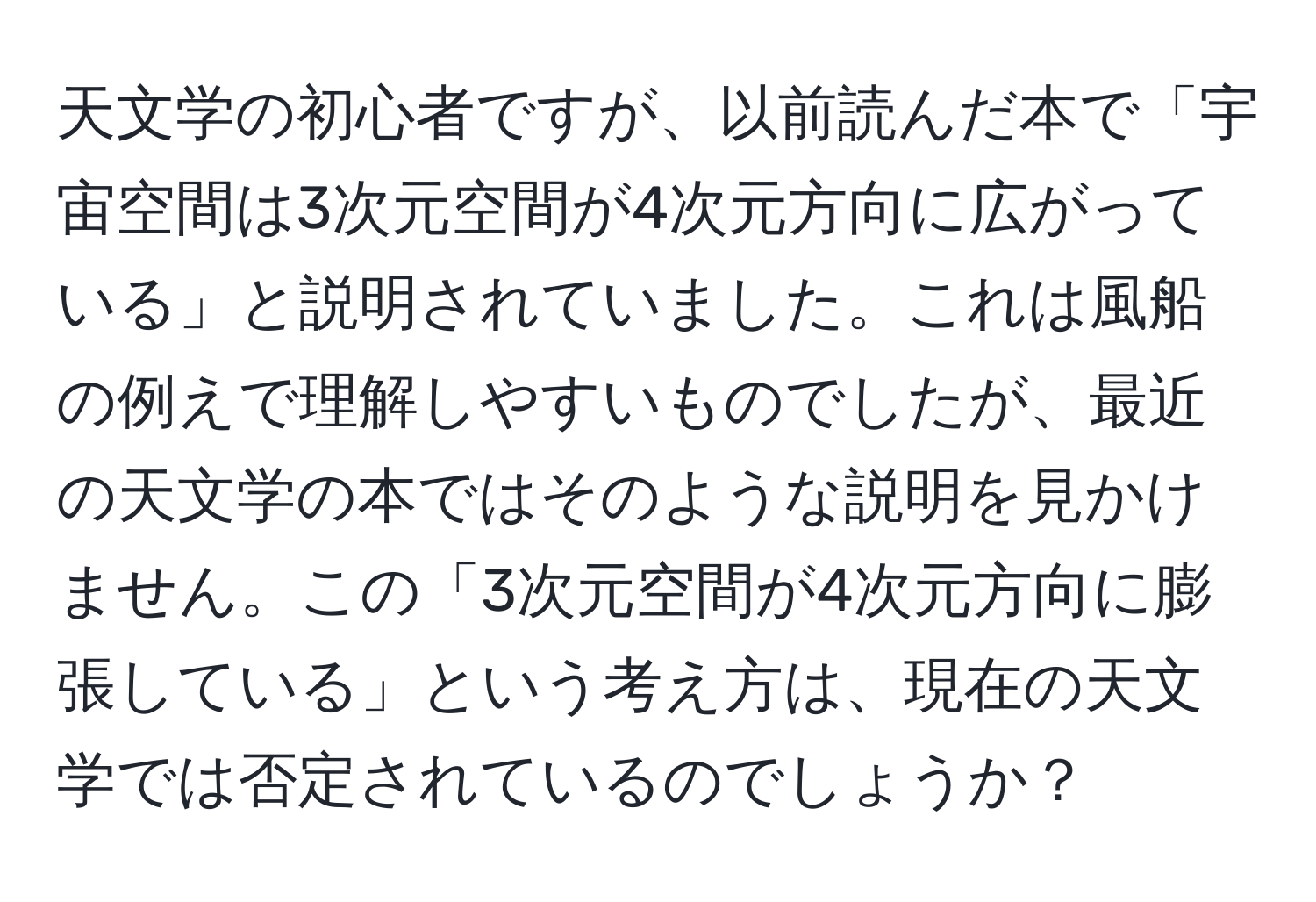 天文学の初心者ですが、以前読んだ本で「宇宙空間は3次元空間が4次元方向に広がっている」と説明されていました。これは風船の例えで理解しやすいものでしたが、最近の天文学の本ではそのような説明を見かけません。この「3次元空間が4次元方向に膨張している」という考え方は、現在の天文学では否定されているのでしょうか？