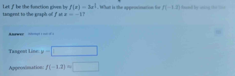 Let ƒ be the function given by f(x)=3x^(frac 5)3. What is the approximation for f(-1.2) found by using the line 
tangent to the graph of f at x=-1 ? 
Answer Attempt 1 out of 2 
Tangent Line: y=□
Approximation: f(-1.2)approx □