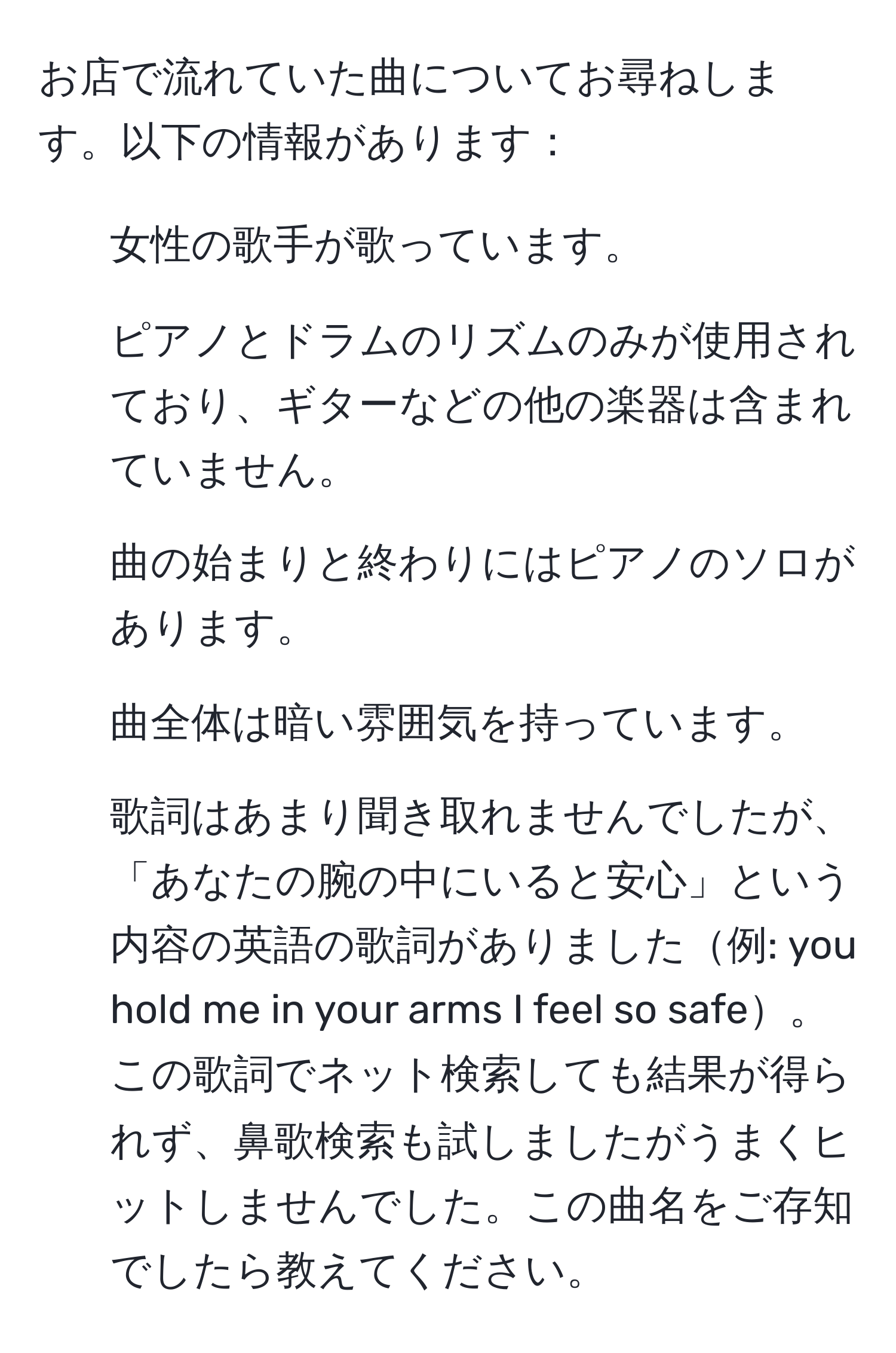 お店で流れていた曲についてお尋ねします。以下の情報があります：
- 女性の歌手が歌っています。
- ピアノとドラムのリズムのみが使用されており、ギターなどの他の楽器は含まれていません。
- 曲の始まりと終わりにはピアノのソロがあります。
- 曲全体は暗い雰囲気を持っています。
- 歌詞はあまり聞き取れませんでしたが、「あなたの腕の中にいると安心」という内容の英語の歌詞がありました例: you hold me in your arms I feel so safe。
この歌詞でネット検索しても結果が得られず、鼻歌検索も試しましたがうまくヒットしませんでした。この曲名をご存知でしたら教えてください。