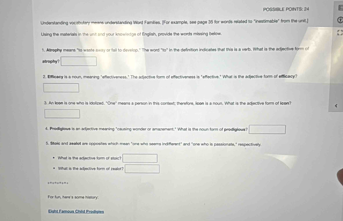 POSSIBLE POINTS: 24 
Understanding vocabulary means understanding Word Families. [For example, see page 35 for words related to "inestimable" from the unit.] 
Using the materials in the unit and your knowledge of English, provide the words missing below. 
1. Atrophy means "to waste away or fail to develop." The word "to" in the definition indicates that this is a verb. What is the adjective form of 
atrophy? 
2. Efficacy is a noun, meaning "effectiveness." The adjective form of effectiveness is "effective." What is the adjective form of efficacy? 
3. An Icon is one who is idolized. "One" means a person in this context; therefore, icon is a noun. What is the adjective form of icon? 
4. Prodigious is an adjective meaning "causing wonder or amazement." What is the noun form of prodigious? 
5. Stoic and zealot are opposites which mean "one who seems indifferent" and "one who is passionate," respectively. 
What is the adjective form of stoic? 
What is the adjective form of zealot? 
+=+=+=+=+ 
For fun, here's some history: 
Eight Famous Child Prodigies