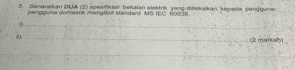 Senaraikan DUA (2) spesifikasi bekalan elektrik yang dibekalkan kepada pengguna- 
pengguna domestik mengikut standard MS IEC 60038. 
i)_ 
ii)_ 
(2 markaḥ) 
_