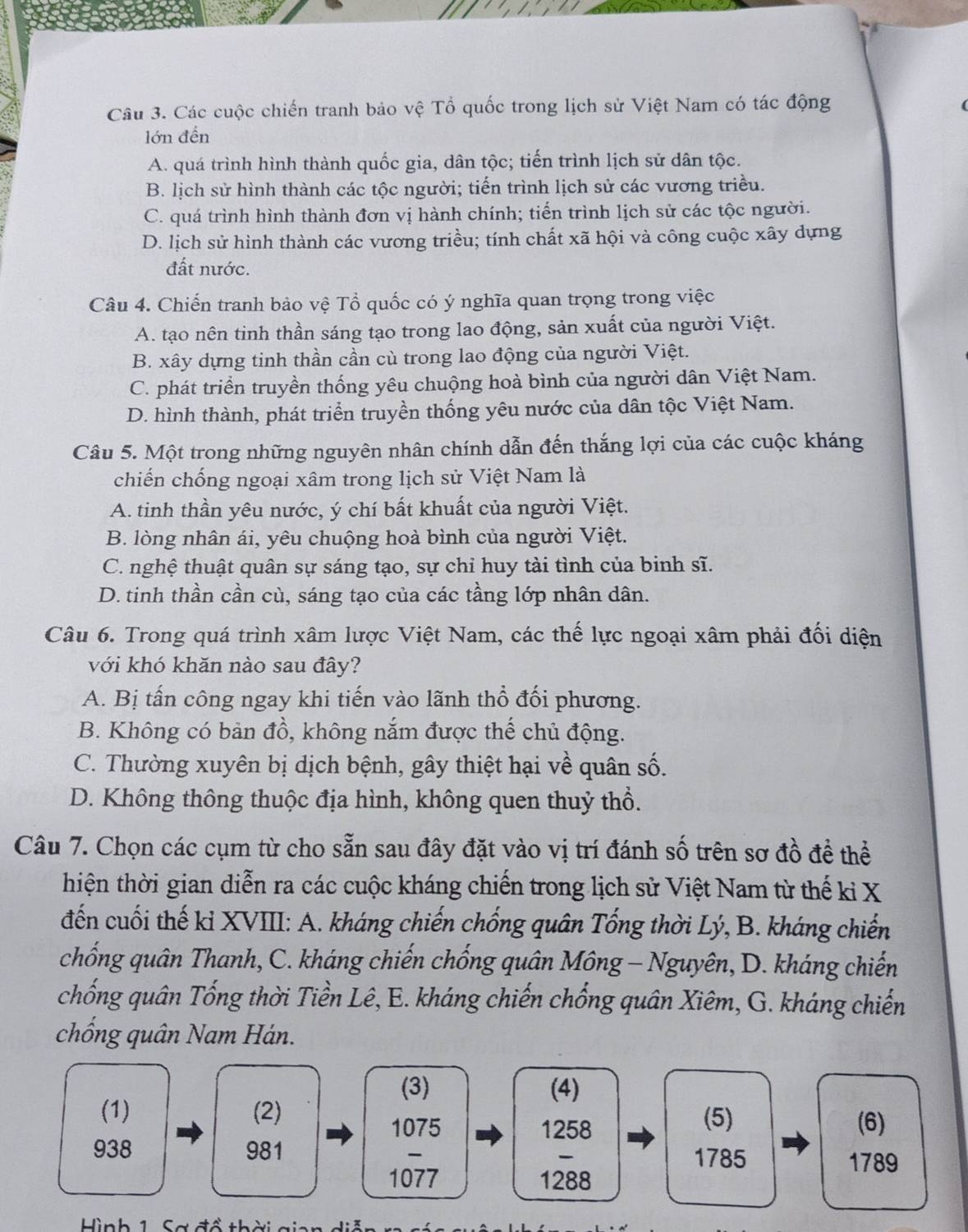 Các cuộc chiến tranh bảo vệ Tổ quốc trong lịch sử Việt Nam có tác động
lớn đến
A. quá trình hình thành quốc gia, dân tộc; tiến trình lịch sử dân tộc.
B. lịch sử hình thành các tộc người; tiến trình lịch sử các vương triều.
C. quá trình hình thành đơn vị hành chính; tiển trình lịch sử các tộc người.
D. lịch sử hình thành các vương triều; tính chất xã hội và công cuộc xây dựng
đất nước.
Câu 4. Chiến tranh bảo vệ Tổ quốc có ý nghĩa quan trọng trong việc
A. tạo nên tinh thần sáng tạo trong lao động, sản xuất của người Việt.
B. xây dựng tinh thần cần cù trong lao động của người Việt.
C. phát triển truyền thống yêu chuộng hoà bình của người dân Việt Nam.
D. hình thành, phát triển truyền thống yêu nước của dân tộc Việt Nam.
Câu 5. Một trong những nguyên nhân chính dẫn đến thắng lợi của các cuộc kháng
chiến chống ngoại xâm trong lịch sử Việt Nam là
A. tinh thần yêu nước, ý chí bất khuất của người Việt.
B. lòng nhân ái, yêu chuộng hoà bình của người Việt.
C. nghệ thuật quân sự sáng tạo, sự chỉ huy tài tình của binh sĩ.
D. tinh thần cần cù, sáng tạo của các tầng lớp nhân dân.
Câu 6. Trong quá trình xâm lược Việt Nam, các thế lực ngoại xâm phải đối diện
với khó khăn nào sau đây?
A. Bị tấn công ngay khi tiến vào lãnh thổ đổi phương.
B. Không có bản đồ, không nắm được thể chủ động.
C. Thường xuyên bị dịch bệnh, gây thiệt hại về quân số.
D. Không thông thuộc địa hình, không quen thuỷ thổ.
Câu 7. Chọn các cụm từ cho sẵn sau đây đặt vào vị trí đánh số trên sơ đồ đề thể
thiện thời gian diễn ra các cuộc kháng chiến trong lịch sử Việt Nam từ thế ki X
đến cuối thế kỉ XVIII: A. kháng chiến chống quân Tống thời Lý, B. kháng chiến
chống quân Thanh, C. kháng chiến chống quân Mông - Nguyên, D. kháng chiến
chống quân Tống thời Tiền Lê, E. kháng chiến chống quân Xiêm, G. kháng chiến
chống quân Nam Hán.
(3) (4)
(1) (2) (5)
1075 1258
(6)
938 981
1785 1789
1077 1288
Hình 1 Sơ