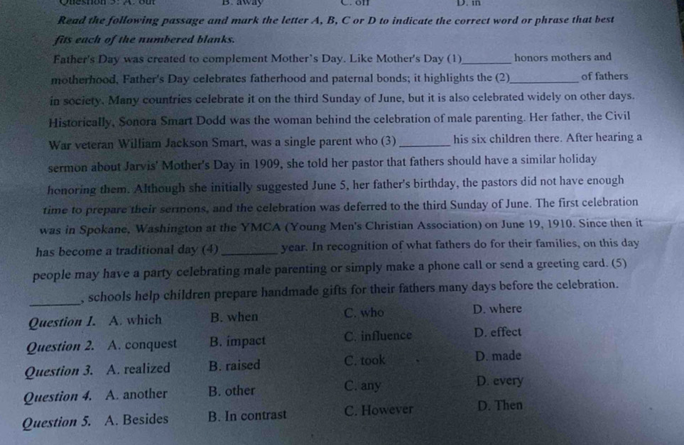 Quesnon 9. xou B. away C. oll D. in
Read the following passage and mark the letter A, B, C or D to indicate the correct word or phrase that best
fits each of the numbered blanks.
Father's Day was created to complement Mother’s Day. Like Mother's Day (1)_ honors mothers and
motherhood, Father's Day celebrates fatherhood and paternal bonds; it highlights the (2)_ of fathers
in society. Many countries celebrate it on the third Sunday of June, but it is also celebrated widely on other days.
Historically, Sonora Smart Dodd was the woman behind the celebration of male parenting. Her father, the Civil
War veteran William Jackson Smart, was a single parent who (3)_ his six children there. After hearing a
sermon about Jarvis' Mother's Day in 1909, she told her pastor that fathers should have a similar holiday
honoring them. Although she initially suggested June 5, her father's birthday, the pastors did not have enough
time to prepare their sermons, and the celebration was deferred to the third Sunday of June. The first celebration
was in Spokane, Washington at the YMCA (Young Men's Christian Association) on June 19, 1910. Since then it
has become a traditional day (4) _year. In recognition of what fathers do for their families, on this day
people may have a party celebrating male parenting or simply make a phone call or send a greeting card. (5)
_
, schools help children prepare handmade gifts for their fathers many days before the celebration.
Question I. A. which B. when C. who D. where
Question 2. A. conquest B. impact C. influence D. effect
Question 3. A. realized B. raised C. took
D. made
C. any D. every
Question 4. A. another B. other
Question 5. A. Besides B. In contrast C. However D. Then