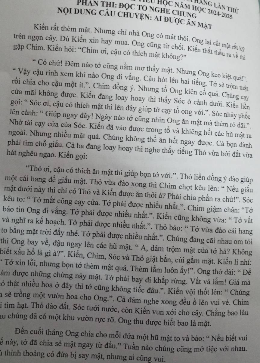 Tháng lần thứ
PHAN THI: ĐQC TO NGHE CHUNG
Hu Học năm học 2024-2025
Nội dunG CÂu ChUyệN: Ai được ăn mật
Kiến rất thèm mật. Nhưng chỉ nhà Ong có mật thôi. Ong lại cắt mật rắt kỹ
trên ngọn cây. Dù Kiến xin hay mua. Ong cũng từ chối. Kiến thất thếu ra về thi
gặp Chim. Kiến hỏi: “Chim ơi, cậu có thích mật không?”
“ Có chứ! Đêm nào tớ cũng nằm mơ thấy mật. Nhưng Ong keo kiệt quá!”.
Vậy cậu rình xem khi nào Ong đi vắng. Cậu hót lên hai tiếng. Tớ sẽ trộm mật
rồi chia cho cậu một ít.”. Chim đồng ý. Nhưng tổ Ong kiên cố quá. Chúng cay
cửa mãi không được. Kiến đang loay hoay thì thấy Sóc ở cành dưới. Kiến liễn
gọi: “ Sóc ơi, cậu có thích mật thì lên đây giúp tớ cạy tổ ong với.”. Sóc nhảy phốc
lên cành: “ Giúp ngay đây! Ngày nào tớ cũng nhìn Ong ăn mật mà thèm rỏ dãi.”.
Nhờ tài cạy cửa của Sóc. Kiến đã vào được trong tổ và khiêng hết các hũ mật ra
ngoài. Nhưng nhiều mật quá. Chúng không thể ăn hết ngay được. Cả bọn đành
phải tìm chỗ giấu. Cả ba đang loay hoay thì nghe thấy tiếng Thỏ vừa bới đất vừa
hát nghêu ngao. Kiến gọi:
“Thỏ ơi, cậu có thích ăn mật thì giúp bọn tớ với.”. Thỏ liền đồng ý đào giúp
một cái hang để giấu mật. Thỏ vừa đào xong thì Chim chợt kêu lên: “ Nếu giấu
mật dưới này thì chỉ có Thỏ và Kiến được ăn thôi à? Phải chia phần ra chứ!”. Sóc
kêu to: “ Tớ mất công cạy cửa. Tớ phải được nhiều nhất.”. Chim giậm chân: “Tớ
báo tin Ong đi vắng. Tớ phải được nhiều nhất.”. Kiến cũng không vừa: “ Tớ vất
và nghĩ ra kế hoạch. Tớ phải được nhiều nhất.”. Thỏ bảo: “ Tớ vừa đào cái hang
to bằng mặt trời đấy nhé. Tớ phải được nhiều nhất.”. Chúng đang cãi nhau om tôi
thì Ông bay về, đậu ngay lên các hũ mật. “ A, dám trộm mật của tớ hả? Không
biết xấu hồ là gì à?”. Kiến, Chim, Sóc và Thỏ giật bắn, cúi gằm mặt. Kiến lí nhí:
* Tớ xin lỗi, nhưng bọn tớ thèm mật quá. Thèm lắm luôn ấy!”. Ong thờ dài: “ Để
àm được những chừng này mật. Tớ phải bay đi khắp rừng. Vất vả lắm! Giá mà
tó thật nhiều hoa ở đây thì tớ cũng không tiếc đâu.”. Kiến vội thốt lên: “ Chúng
là sẽ trồng một vườn hoa cho Ong.”. Cả đám nghe xong đều ồ lên vui vẻ. Chim
i tìm hạt. Thỏ đào đất. Sóc tưới nước, còn Kiến vun xới cho cây. Chẳng bao lâu
au chúng đã có một khu vườn rực rỡ. Ong thu được biết bao là mật.
Đến cuối tháng Ong chia cho mỗi đứa một hũ mật to và bảo: “ Nếu biết vui
ế này, tớ đã chia sẻ mật ngay từ đầu.” Tuần nào chúng cũng mở tiệc với nhau.
lù thinh thoảng có đứa bị say mật, nhưng ai cũng vui.