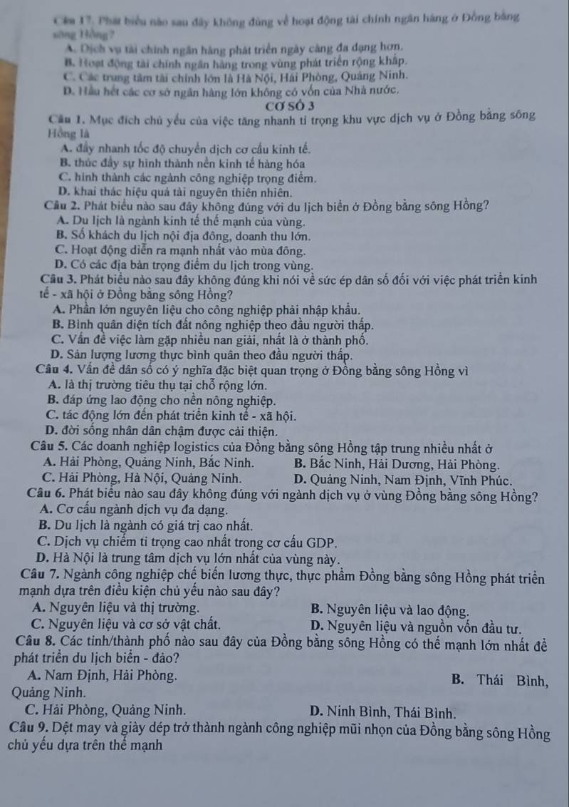 Cêm 17, Phát biểu nào sau đây không đùng về hoạt động tài chính ngân hàng ở Đồng bằng
sông Bồng?
A. Dịch vụ tài chính ngăn hàng phát triển ngày cáng đa dạng hơn.
B. Hoạt động tài chính ngân hàng trong vùng phát triển rộng khấp.
C. Các trung tâm tài chính lớn là Hà Nội, Hải Phòng, Quảng Ninh.
D. Hầu hết các cơ sở ngân hàng lớn không có vốn của Nhà nước.
Cơ SÓ 3
Cầu 1. Mục địch chủ yếu của việc tăng nhanh tỉ trọng khu vực dịch vụ ở Đồng bằng sông
Hồng là
A. đầy nhanh tốc độ chuyển dịch cơ cầu kinh tế.
B. thúc đầy sự hình thành nền kinh tế hàng hóa
C. hình thành các ngành công nghiệp trọng điểm.
D. khai thác hiệu quả tài nguyên thiên nhiên.
Cầu 2. Phát biểu nào sau đây không đúng với du lịch biển ở Đồng bằng sông Hồng?
A. Du Iịch là ngành kinh tế thể mạnh của vùng.
B. Số khách du lịch nội địa đông, doanh thu lớn.
C. Hoạt động diễn ra mạnh nhất vào mùa đông.
D. Có các địa bàn trọng điểm du lịch trong vùng.
Câu 3. Phát biểu nào sau đây không đúng khi nói về sức ép dân số đối với việc phát triển kinh
tế - xã hội ở Đồng bằng sông Hồng?
A. Phần lớn nguyên liệu cho công nghiệp phải nhập khẩu.
B. Bình quân diện tích đất nông nghiệp theo đầu người thấp.
C. Vấn đề việc làm gặp nhiều nan giải, nhất là ở thành phố.
D. Sản lượng lương thực bình quân theo đầu người thấp.
Câu 4. Vấn đề dân số có ý nghĩa đặc biệt quan trọng ở Đồng bằng sông Hồng vì
A. là thị trường tiêu thụ tại chỗ rộng lớn.
B. đáp ứng lao động cho nền nông nghiệp.
C. tác động lớn đến phát triển kinh tế - xã hội.
D. đời sống nhân dân chậm được cải thiện.
Câu 5. Các doanh nghiệp logistics của Đồng bằng sông Hồng tập trung nhiều nhất ở
A. Hải Phòng, Quảng Ninh, Bắc Ninh. B. Bắc Ninh, Hải Dương, Hải Phòng.
C. Hải Phòng, Hà Nội, Quảng Ninh.  D. Quảng Ninh, Nam Định, Vĩnh Phúc.
Câu 6. Phát biểu nào sau đây không đúng với ngành dịch vụ ở vùng Đồng bằng sông Hồng?
A. Cơ cấu ngành dịch vụ đa dạng.
B. Du lịch là ngành có giá trị cao nhất.
C. Dịch vụ chiếm tỉ trọng cao nhất trong cơ cấu GDP.
D. Hà Nội là trung tâm dịch vụ lớn nhất của vùng này.
Câu 7. Ngành công nghiệp chế biến lương thực, thực phầm Đồng bằng sông Hồng phát triển
mạnh dựa trên điều kiện chủ yều nào sau đây?
A. Nguyên liệu và thị trường. B. Nguyên liệu và lao động.
C. Nguyên liệu và cơ sở vật chất. D. Nguyên liệu và nguồn vốn đầu tư.
Câu 8. Các tinh/thành phố nào sau đây của Đồng bằng sông Hồng có thể mạnh lớn nhất đề
phát triển du lịch biển - đảo?
A. Nam Định, Hải Phòng. B. Thái Bình,
Quảng Ninh.
C. Hải Phòng, Quảng Ninh. D. Ninh Bình, Thái Bình.
Cầu 9. Dệt may và giày dép trở thành ngành công nghiệp mũi nhọn của Đồng bằng sông Hồng
chủ yếu dựa trên thể mạnh