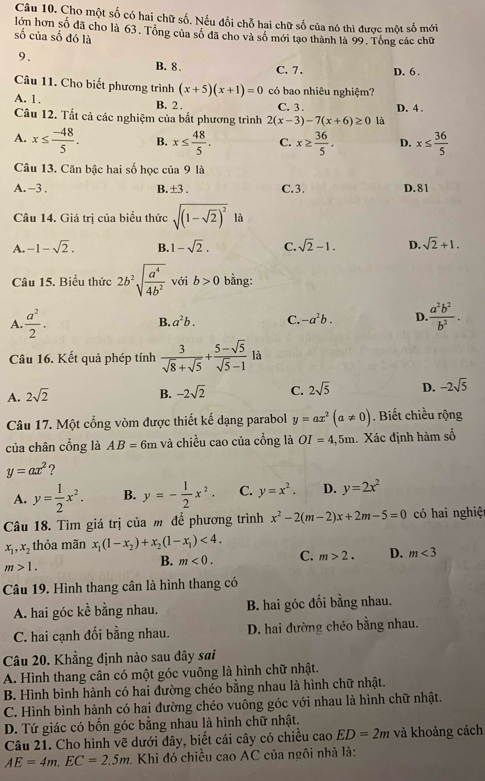 Cho một số có hai chữ số. Nếu đổi chỗ hai chữ số của nó thì được một số mới
lớn hơn số đã cho là 63. Tổng của số đã cho và số mới tạo thành là 99. Tổng các chữ
số của số đó là
9.
B. 8 . C. 7.
D. 6 .
Câu 11. Cho biết phương trình (x+5)(x+1)=0 có bao nhiêu nghiệm?
A. 1. B. 2 . C. 3 . D. 4 .
Câu 12. Tất cả các nghiệm của bất phương trình 2(x-3)-7(x+6)≥ 0 là
A. x≤  (-48)/5 . x≤  48/5 . x≥  36/5 . x≤  36/5 
B.
C.
D.
Câu 13. Căn bậc hai số học của 9 là
A. -3. B. ±3 . C.3. D. 81
Câu 14. Giá trị của biểu thức sqrt((1-sqrt 2))^2 là
A. -1-sqrt(2). B. 1-sqrt(2). C. sqrt(2)-1. D. sqrt(2)+1.
Câu 15. Biểu thức 2b^2sqrt(frac a^4)4b^2 với b>0 bằng:
A.  a^2/2 .
B. a^2b. C. -a^2b. D.  a^2b^2/b^2 .
Câu 16. Kết quả phép tính  3/sqrt(8)+sqrt(5) + (5-sqrt(5))/sqrt(5)-1 la
A. 2sqrt(2) B. -2sqrt(2) C. 2sqrt(5) D. -2sqrt(5)
Câu 17. Một cổng vòm được thiết kế dạng parabol y=ax^2(a!= 0). Biết chiều rộng
của chân cổng là AB=6m và chiều cao của cổng là OI=4,5m 1. Xác định hàm số
y=ax^2 ?
A. y= 1/2 x^2. B. y=- 1/2 x^2. C. y=x^2. D. y=2x^2
Câu 18. Tìm giá trị của m để phương trình x^2-2(m-2)x+2m-5=0 có hai nghiệ
x_1,x_2 thỏa mãn x_1(1-x_2)+x_2(1-x_1)<4.
m>1.
B. m<0.
C. m>2. D. m<3</tex>
Câu 19. Hình thang cân là hình thang có
A. hai góc kề bằng nhau. B. hai góc đối bằng nhau.
C. hai cạnh đối bằng nhau.  D. hai đường chéo bằng nhau.
Câu 20. Khẳng định nào sau đây sai
A. Hình thang cân có một góc vuông là hình chữ nhật.
B. Hình bình hành có hai đường chéo bằng nhau là hình chữ nhật.
C. Hình bình hành có hai đường chéo vuông góc với nhau là hình chữ nhật.
D. Tứ giác có bốn góc bằng nhau là hình chữ nhật.
Câu 21. Cho hình vẽ dưới đây, biết cái cây có chiều cao ED=2m và khoảng cách
AE=4m.EC=2.5m 1. Khi đó chiều cao AC của ngôi nhà là: