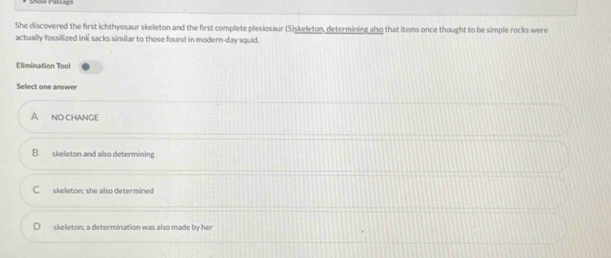 Show Passaçe
She discovered the first ichthyosaur skeleton and the first complete plesiosaur (5)skeleton, determining also that items once thought to be simple rocks were
actually fossilized ink sacks similar to those found in modern-day squid.
Elimination Tool
Select one answer
A NO CHANGe
B skeleton and also determining
C skeleton; she also determined
skeleton; a determination was also made by her