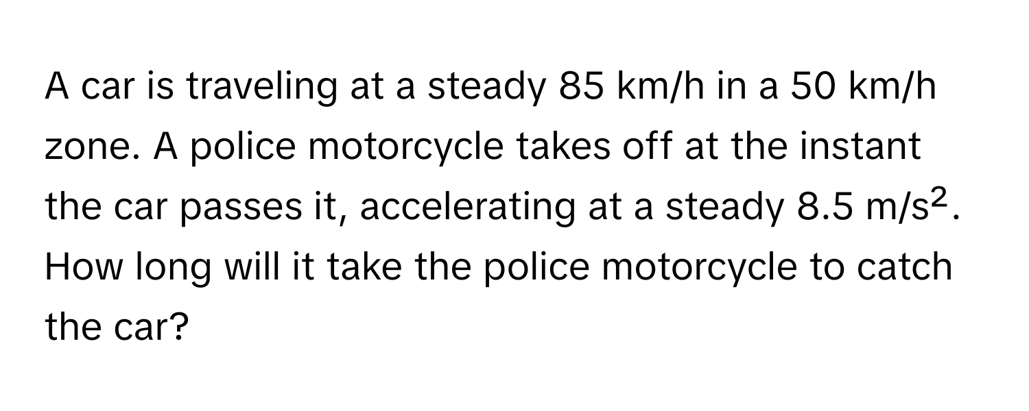 A car is traveling at a steady 85 ﻿km/h in a 50 ﻿km/h zone. A police motorcycle takes off at the instant the car passes it, ﻿accelerating at a steady 8.5 ﻿m/s². How long will it take the police motorcycle to catch the car?