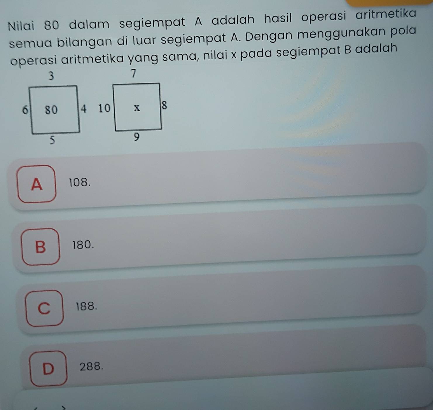 Nilai 80 dalam segiempat A adalah hasil operasi aritmetika
semua bilangan di luar segiempat A. Dengan menggunakan pola
operasi aritmetika yang sama, nilai x pada segiempat B adalah
A 108.
B 180.
C 188.
D 288.