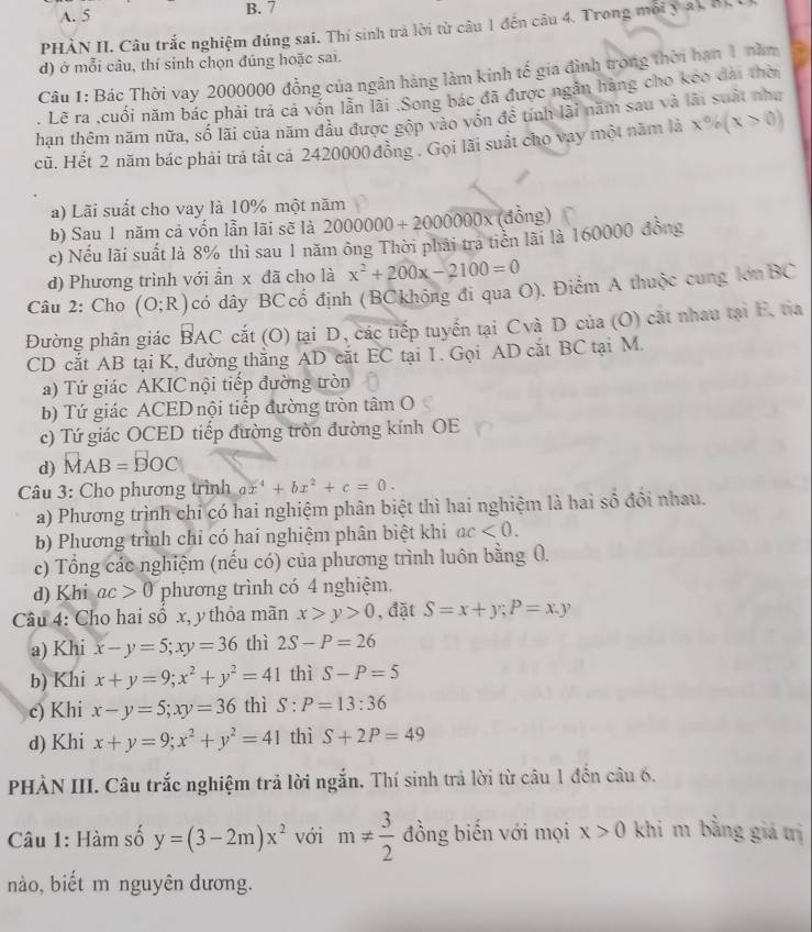 A. 5 B. 7
PHÀN II. Câu trắc nghiệm đúng sai. Thí sinh trả lời từ câu 1 đến câu 4. Trong môi y ất h
d) ở mỗi câu, thí sinh chọn đúng hoặc sai.
Câu 1: Bác Thời vay 2000000 đồng của ngân hàng làm kinh tế gia đình trong thời hạn 1 năm
, Lẽ ra ,cuối năm bác phải trả cá vốn lần lài .Song bác đã được ngăn hàng cho keo đài thời
hạn thêm năm nữa, số lãi của năm đầu được gộp vào vôn để tnh lãi năm sau và
cũ. Hết 2 năm bác phải trả tất cả 2420000 đồng . Gọi lãi suất cho vay một năm là x% (x>0)
a) Lãi suất cho vay là 10% một năm
b) Sau 1 năm cả vốn lẫn lãi sẽ là 2000000+2000000* (đồng)
c) Nếu lãi suất là 8% thì sau 1 năm ông Thời phải tra tiền lãi là 160000 đồng
d) Phương trình với ẩn x đã cho là x^2+200x-2100=0
Câu 2: Cho (O;R) có dây BCcổ định (BCkhông đi qua O). Điểm A thuộc cung lớnBC
Đường phân giác BAC cắt (O) tại D, các tiếp tuyến tại Cvà D của (O) cắt nhau tại E, tia
CD cắt AB tại K, đường thắng AD cắt EC tại I. Gọi AD cắt BC tại M.
a) Tứ giác AKIC nội tiếp đường tròn
b) Tứ giác ACED nội tiếp đường tròn tâm O
c) Tứ giác OCED tiếp đường tròn đường kính OE
d) MAB=BOC
Câu 3: Cho phương trình ax^4+bx^2+c=0.
a) Phương trình chỉ có hai nghiệm phân biệt thì hai nghiệm là hai số đổi nhau.
b) Phương trình chi có hai nghiệm phân biệt khi ac<0.
c) Tổng các nghiệm (nếu có) của phương trình luôn bằng 0.
d) Khi ac>0 phương trình có 4 nghiệm.
Câu 4: Cho hai số x, y thỏa mãn x>y>0 , đặt S=x+y;P=x,y
a) Khi x-y=5;xy=36 thì 2S-P=26
b) Khi x+y=9;x^2+y^2=41 thì S-P=5
c) Khi x-y=5;xy=36 thì S:P=13:36
d) Khi x+y=9;x^2+y^2=41 thì S+2P=49
PHÀN III. Câu trắc nghiệm trả lời ngắn. Thí sinh trả lời từ câu 1 đến câu 6.
Câu 1: Hàm số y=(3-2m)x^2 với m!=  3/2  đồng biến với mọi x>0 khi m bằng giá trị
nào, biết m nguyên dương.