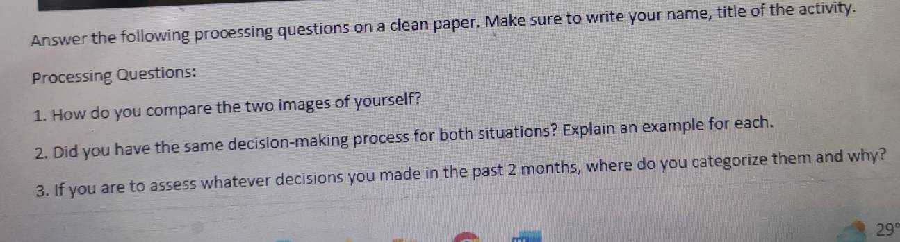 Answer the following processing questions on a clean paper. Make sure to write your name, title of the activity. 
Processing Questions: 
1. How do you compare the two images of yourself? 
2. Did you have the same decision-making process for both situations? Explain an example for each. 
3. If you are to assess whatever decisions you made in the past 2 months, where do you categorize them and why?
29°