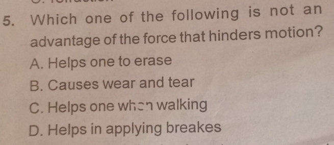 Which one of the following is not an
advantage of the force that hinders motion?
A. Helps one to erase
B. Causes wear and tear
C. Helps one when walking
D. Helps in applying breakes