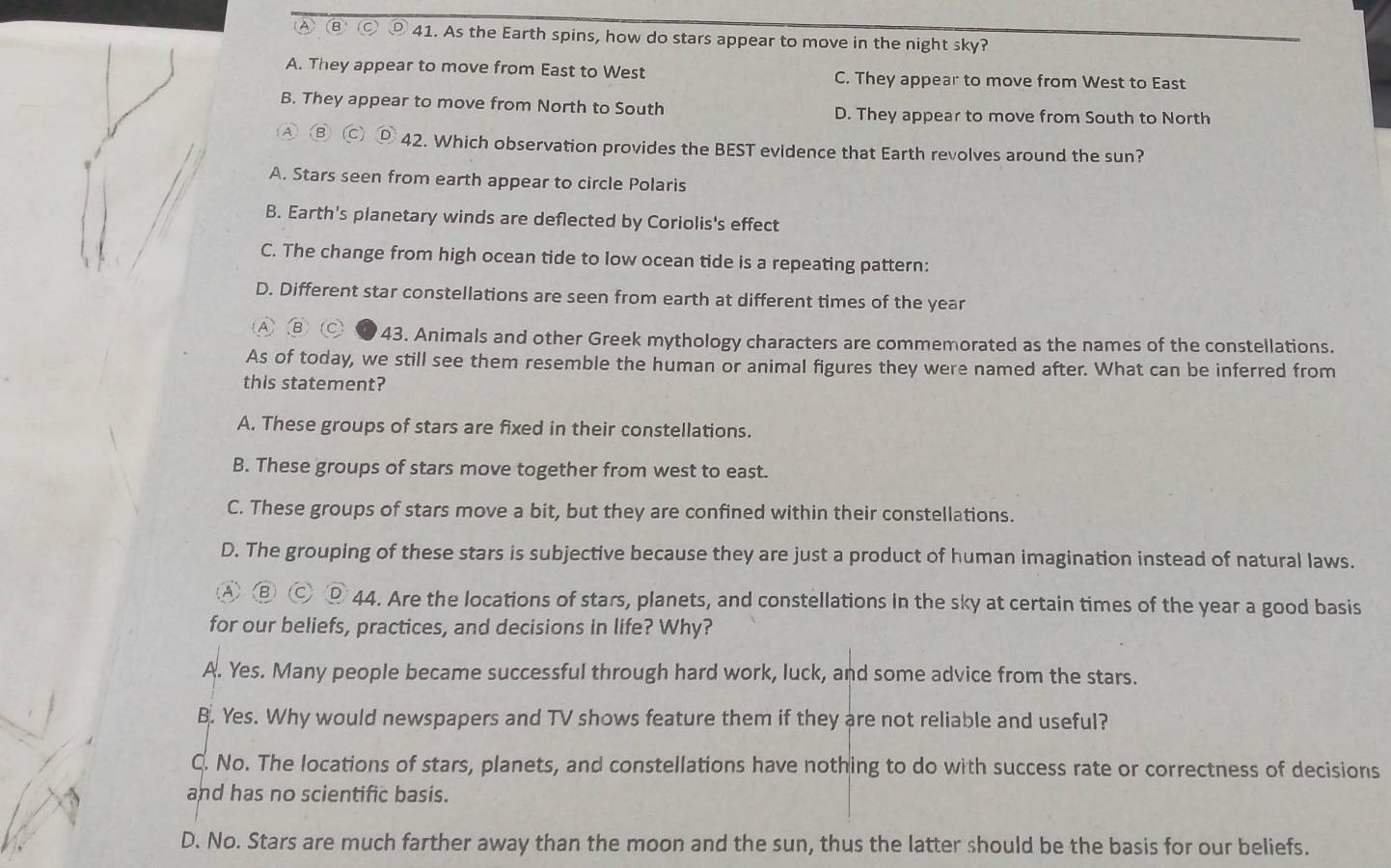 As the Earth spins, how do stars appear to move in the night sky?
A. They appear to move from East to West C. They appear to move from West to East
B. They appear to move from North to South D. They appear to move from South to North
④ ⑥ 42. Which observation provides the BEST evidence that Earth revolves around the sun?
A. Stars seen from earth appear to circle Polaris
B. Earth's planetary winds are deflected by Coriolis's effect
C. The change from high ocean tide to low ocean tide is a repeating pattern:
D. Different star constellations are seen from earth at different times of the year
B 43. Animals and other Greek mythology characters are commemorated as the names of the constellations.
As of today, we still see them resemble the human or animal figures they were named after. What can be inferred from
this statement?
A. These groups of stars are fixed in their constellations.
B. These groups of stars move together from west to east.
C. These groups of stars move a bit, but they are confined within their constellations.
D. The grouping of these stars is subjective because they are just a product of human imagination instead of natural laws.
A ⑧ Ⓒ ⑨ 44. Are the locations of stars, planets, and constellations in the sky at certain times of the year a good basis
for our beliefs, practices, and decisions in life? Why?
A. Yes. Many people became successful through hard work, luck, and some advice from the stars.
B. Yes. Why would newspapers and TV shows feature them if they are not reliable and useful?
C. No. The locations of stars, planets, and constellations have nothing to do with success rate or correctness of decisions
and has no scientific basis.
D. No. Stars are much farther away than the moon and the sun, thus the latter should be the basis for our beliefs.