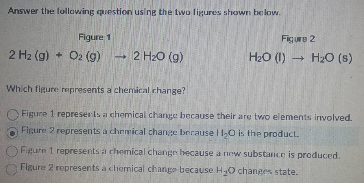 Answer the following question using the two figures shown below.
Figure 1 Figure 2
2H_2(g)+O_2(g)to 2H_2O(g)
H_2O(l)to H_2O(s)
Which figure represents a chemical change?
Figure 1 represents a chemical change because their are two elements involved.
Figure 2 represents a chemical change because H_2O is the product.
Figure 1 represents a chemical change because a new substance is produced.
Figure 2 represents a chemical change because H_2O changes state.