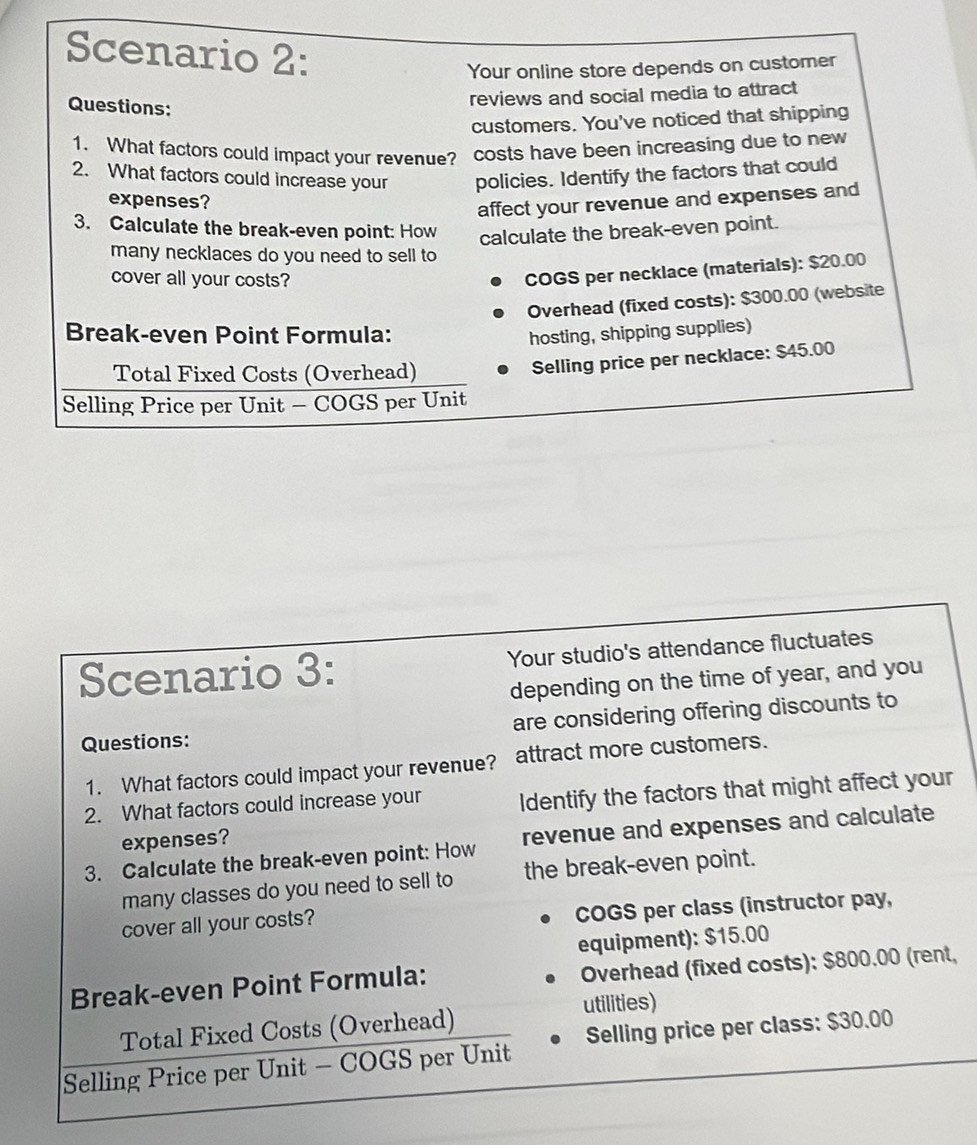 Scenario 2:
Your online store depends on customer
Questions:
reviews and social media to attract
customers. You've noticed that shipping
1. What factors could impact your revenue? costs have been increasing due to new
2. What factors could increase your policies. Identify the factors that could
expenses?
affect your revenue and expenses and
3. Calculate the break-even point: How calculate the break-even point.
many necklaces do you need to sell to
cover all your costs?
COGS per necklace (materials): $20.00
Overhead (fixed costs): $300.00 (website
Break-even Point Formula: hosting, shipping supplies)
Total Fixed Costs (Overhead)
Selling price per necklace: $45.00
Selling Price per Unit - COGS per Unit
Scenario 3: Your studio's attendance fluctuates
depending on the time of year, and you
Questions: are considering offering discounts to
1. What factors could impact your revenue? attract more customers.
2. What factors could increase your Identify the factors that might affect your
expenses?
3. Calculate the break-even point: How revenue and expenses and calculate
many classes do you need to sell to the break-even point.
cover all your costs? COGS per class (instructor pay,
equipment): $15.00
Break-even Point Formula: Overhead (fixed costs): $800.00 (rent,
utilities)
Total Fixed Costs (Overhead)
Selling Price per Unit - COGS per Unit Selling price per class: $30.00