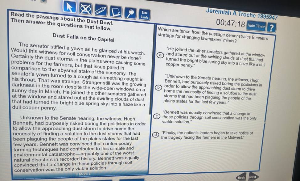 Line
Jeremiah A Troche 1995947
00:47:18 
Guide Hide Timer ?
Read the passage about the Dust Bowl. Which sentence from the passage demonstrates Bennett's
Then answer the questions that follow. strategy for changing lawmakers' minds?
Dust Falls on the Capital
“He joined the other senators gathered at the window
The senator stifled a yawn as he glanced at his watch. a and stared out at the swirling clouds of dust that had
Would this witness for soil conservation never be done? turned the bright blue spring sky into a haze like a dull
Certainly the dust storms in the plains were causing some copper penny."
problems for the farmers, but that issue paled in
comparison to the abysmal state of the economy. The “Unknown to the Senate hearing, the witness, Hugh
senator's yawn turned to a cough as something caught in Bennett, had purposely risked boring the politicians in
his throat. That was strange. Stranger still was the growing b order to allow the approaching dust storm to drive
darkness in the room despite the wide-open windows on a home the necessity of finding a solution to the dust
sunny day in March. He joined the other senators gathered storms that had been plaguing the people of the
at the window and stared out at the swirling clouds of dust plains states for the last few years."
that had turned the bright blue spring sky into a haze like a
dull copper penny. “Bennett was equally convinced that a change in
Unknown to the Senate hearing, the witness, Hugh c these policies through soil conservation was the only 
Bennett, had purposely risked boring the politicians in order viable solution."
to allow the approaching dust storm to drive home the
necessity of finding a solution to the dust storms that had a “Finally, the nation's leaders began to take notice of
been plaguing the people of the plains states for the last the tragedy facing the farmers in the Midwest."
few years. Bennett was convinced that contemporary
farming techniques had contributed to this climate and
environmental catastrophe—arguably one of the worst
natural disasters in recorded history. Bennett was equally
convinced that a change in these policies through soil
conservation was the only viable solution.
More
Back Next