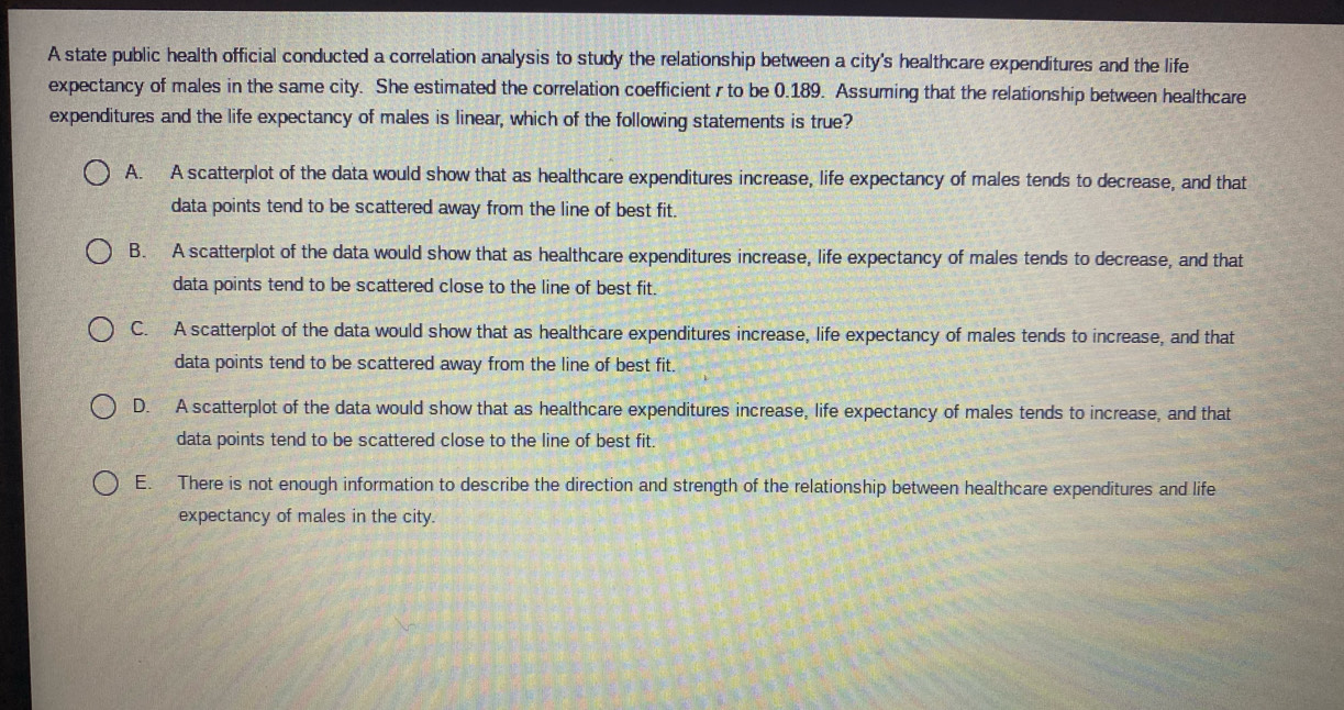 A state public health official conducted a correlation analysis to study the relationship between a city's healthcare expenditures and the life
expectancy of males in the same city. She estimated the correlation coefficient r to be 0.189. Assuming that the relationship between healthcare
expenditures and the life expectancy of males is linear, which of the following statements is true?
A. A scatterplot of the data would show that as healthcare expenditures increase, life expectancy of males tends to decrease, and that
data points tend to be scattered away from the line of best fit.
B. A scatterplot of the data would show that as healthcare expenditures increase, life expectancy of males tends to decrease, and that
data points tend to be scattered close to the line of best fit.
C. A scatterplot of the data would show that as healthcare expenditures increase, life expectancy of males tends to increase, and that
data points tend to be scattered away from the line of best fit.
D. A scatterplot of the data would show that as healthcare expenditures increase, life expectancy of males tends to increase, and that
data points tend to be scattered close to the line of best fit.
E. There is not enough information to describe the direction and strength of the relationship between healthcare expenditures and life
expectancy of males in the city.