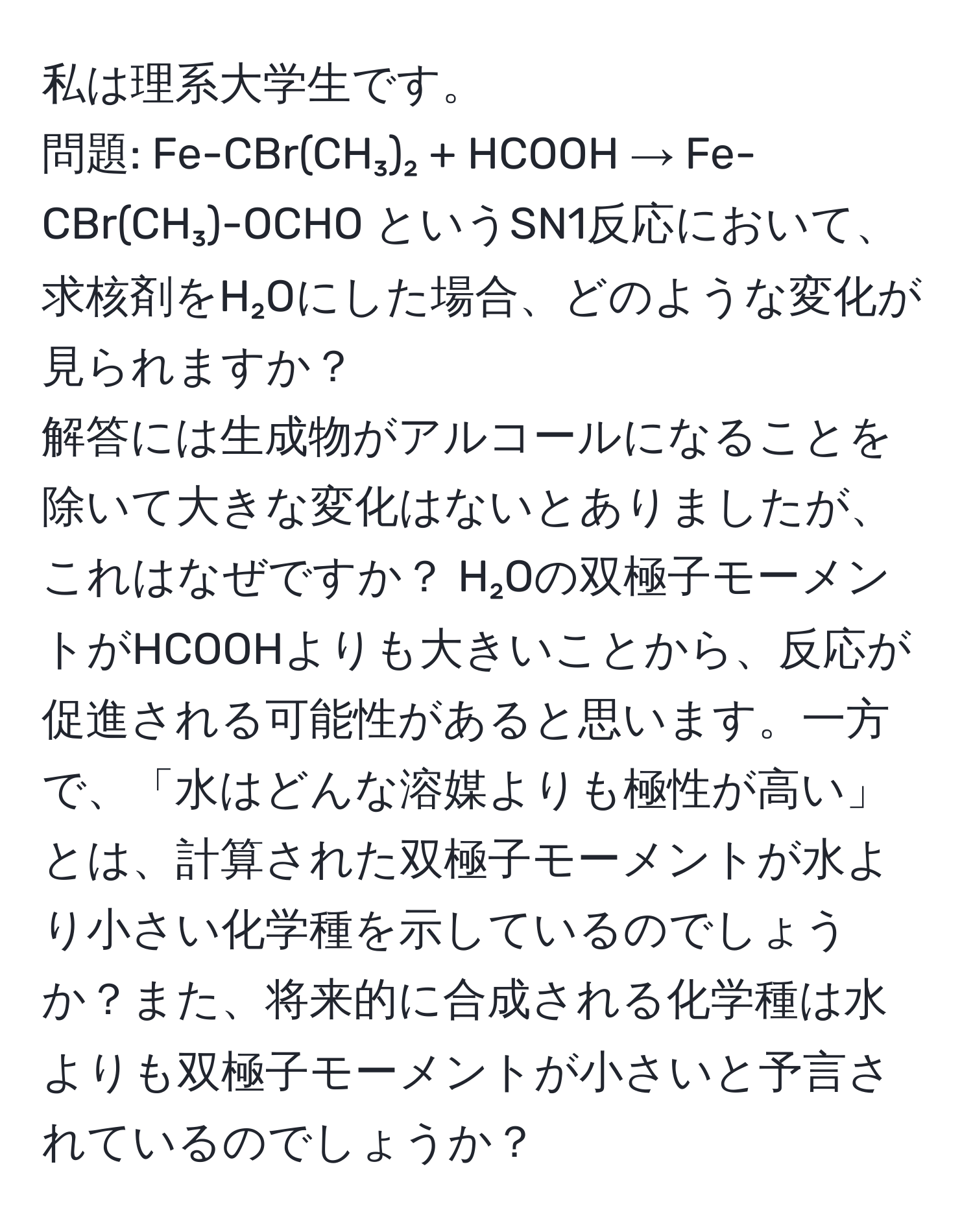 私は理系大学生です。  
問題: Fe-CBr(CH₃)₂ + HCOOH → Fe-CBr(CH₃)-OCHO というSN1反応において、求核剤をH₂Oにした場合、どのような変化が見られますか？  
解答には生成物がアルコールになることを除いて大きな変化はないとありましたが、これはなぜですか？ H₂Oの双極子モーメントがHCOOHよりも大きいことから、反応が促進される可能性があると思います。一方で、「水はどんな溶媒よりも極性が高い」とは、計算された双極子モーメントが水より小さい化学種を示しているのでしょうか？また、将来的に合成される化学種は水よりも双極子モーメントが小さいと予言されているのでしょうか？