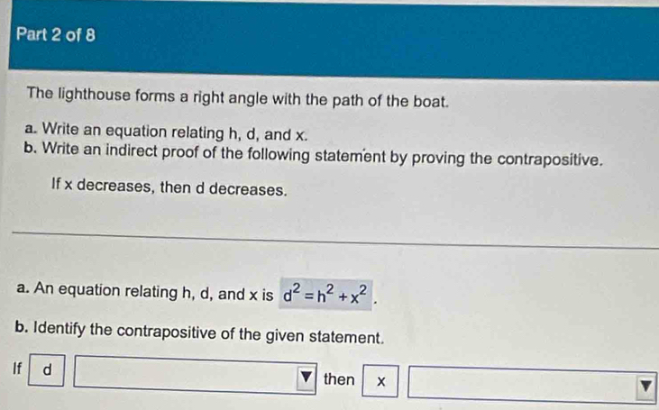 The lighthouse forms a right angle with the path of the boat. 
a. Write an equation relating h, d, and x. 
b. Write an indirect proof of the following statement by proving the contrapositive. 
If x decreases, then d decreases. 
a. An equation relating h, d, and x is d^2=h^2+x^2. 
b. Identify the contrapositive of the given statement. 
If d then x