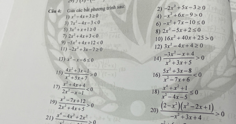 293 J(x)( 
Câu 4: Giải các bất phương trình sau: 2) -2x^2+5x-3≥ 0
1) x^2-4x+3≥ 0 4) -x^2+6x-9>0
3) 7x^2-4x-3<0</tex> -x^2+7x-10≤ 0
6) 
5) 3x^2+x+1≥ 0
8) 2x^2-5x+2≤ 0
7) 2x^2+4x+3<0</tex> 
9) -5x^2+4x+12<0</tex> 10) 16x^2+40x+25>0
11) -2x^2+3x-7≥ 0 12) 3x^2-4x+4≥ 0
13) x^2-x-6≤ 0 14)  (-3x^2-x+4)/x^2+3x+5 >0
15)  (4x^2+3x-1)/x^2+5x+7 >0  (5x^2+3x-8)/x^2-7x+6 <0</tex> 
16) 
17)  (x^2+4x+4)/2x^2-x-1 <0</tex> 
18)  (x^4+x^2+1)/x^2-4x-5 ≤ 0
19)  (x^2-7x+12)/2x^2+4x+5 >0
20)  ((2-x^2)(x^2-2x+1))/-x^2+3x+4 >0
21)  (x^4-4x^3+2x^2)/x^2 >0