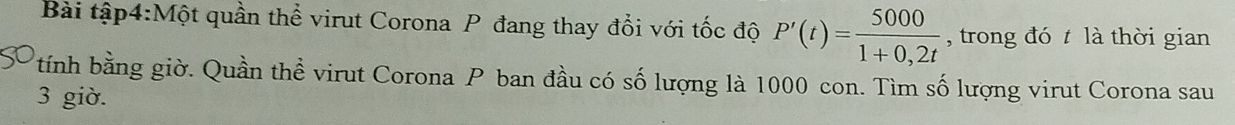 Bài tập4:Một quần thể virut Corona P đang thay đổi với tốc độ P'(t)= 5000/1+0,2t  , trong đó t là thời gian 
tính bằng giờ. Quần thể virut Corona P ban đầu có số lượng là 1000 con. Tìm số lượng virut Corona sau 
3 giờ.