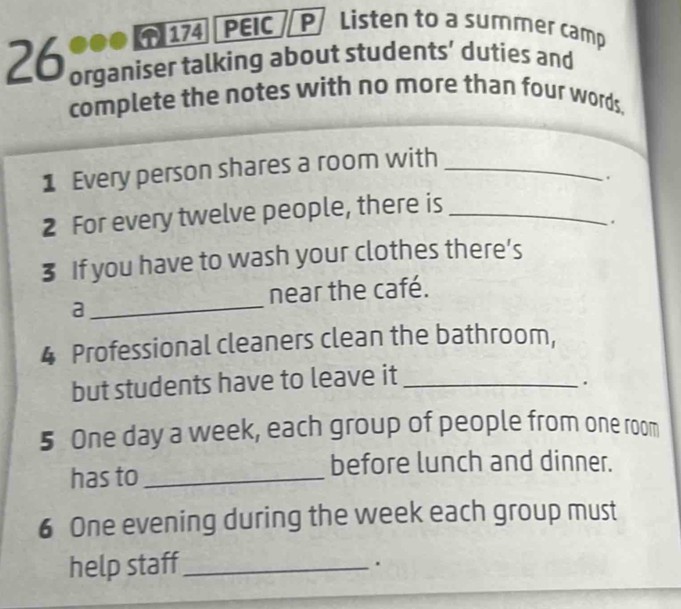 174 PEIC P Listen to a summer camp 
26 organiser talking about students’ duties and 
complete the notes with no more than four words. 
1 Every person shares a room with_ 
. 
2 For every twelve people, there is_ 
. 
3 If you have to wash your clothes there’s 
near the café. 
_a 
4 Professional cleaners clean the bathroom, 
but students have to leave it_ 
. 
5 One day a week, each group of people from one room 
has to_ 
before lunch and dinner. 
6 One evening during the week each group must 
help staff_ 
.