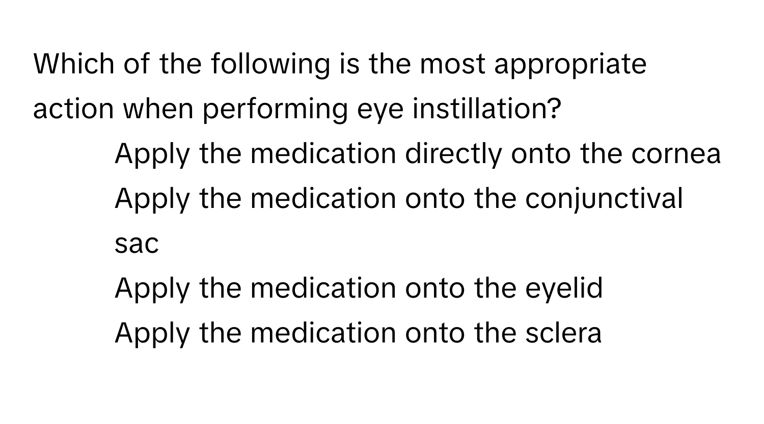 Which of the following is the most appropriate action when performing eye instillation?

1) Apply the medication directly onto the cornea
2) Apply the medication onto the conjunctival sac
3) Apply the medication onto the eyelid
4) Apply the medication onto the sclera