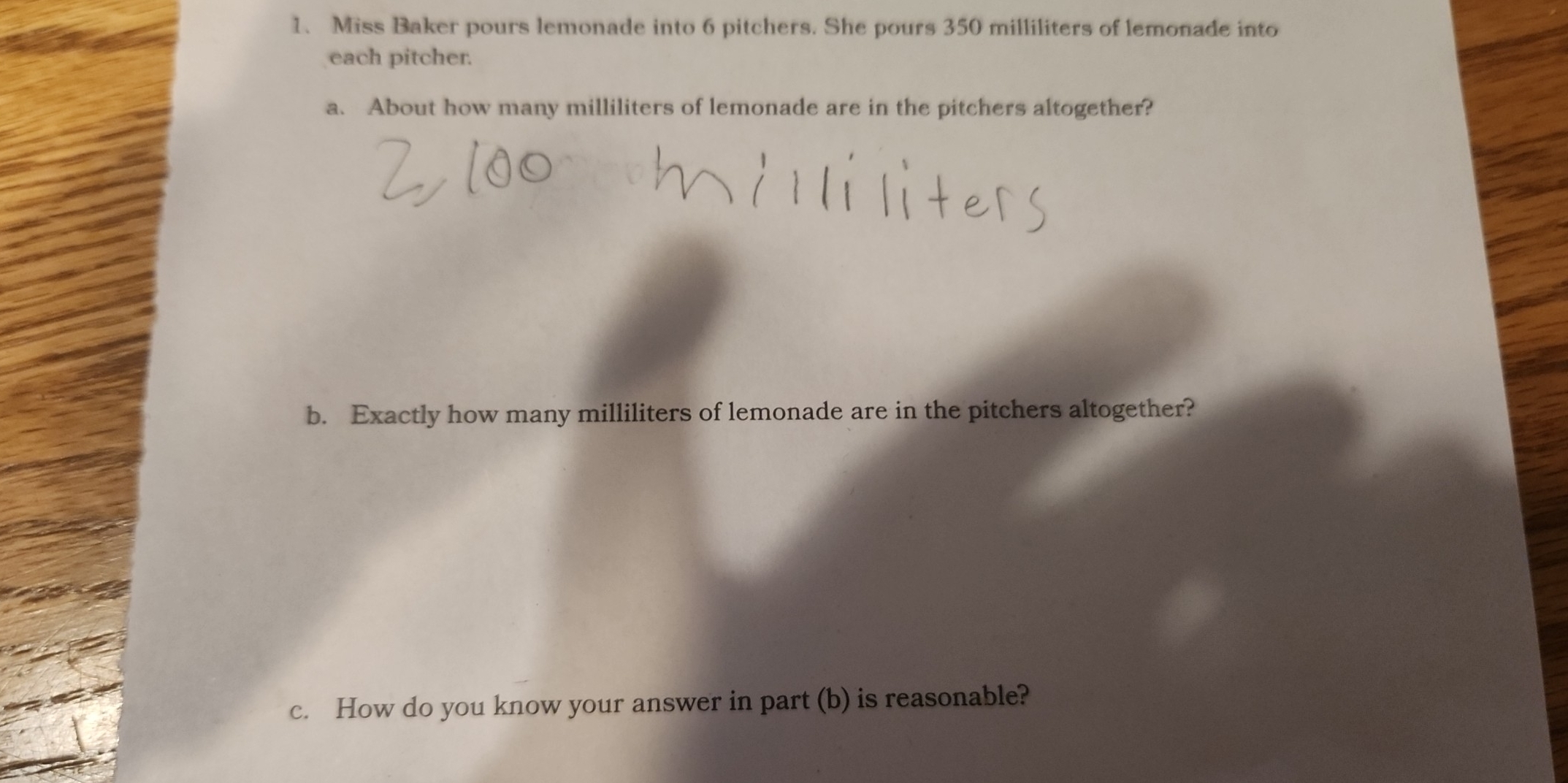 Miss Baker pours lemonade into 6 pitchers. She pours 350 milliliters of lemonade into 
each pitcher. 
a. About how many milliliters of lemonade are in the pitchers altogether? 
b. Exactly how many milliliters of lemonade are in the pitchers altogether? 
c. How do you know your answer in part (b) is reasonable?