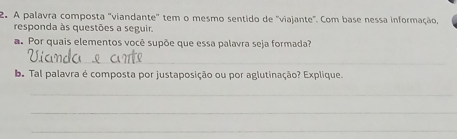 A palavra composta 'viandante' tem o mesmo sentido de ''viajante''. Com base nessa informação, 
responda às questões a seguir. 
a. Por quais elementos você supõe que essa palavra seja formada? 
_ 
_ 
b. Tal palavra é composta por justaposição ou por aglutinação? Explique. 
_ 
_ 
_