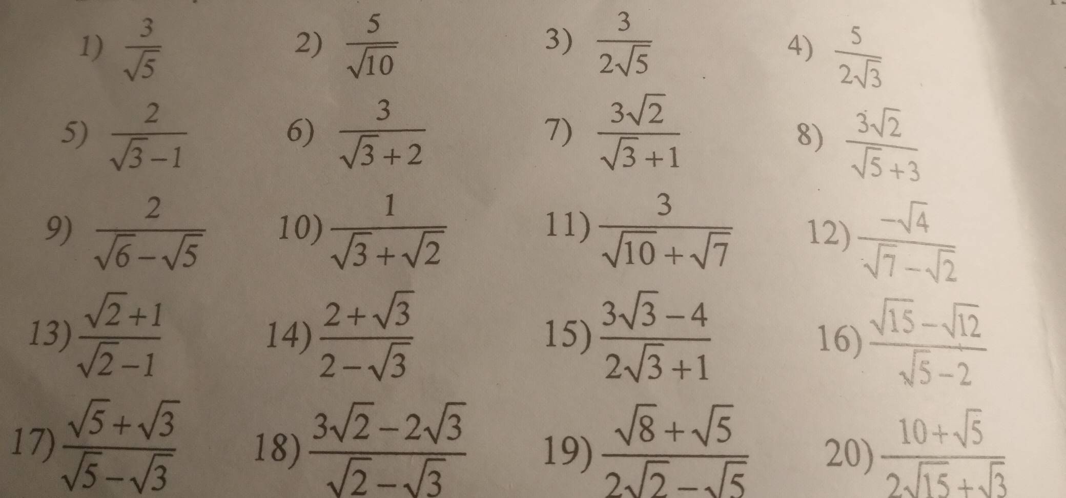  3/sqrt(5)   5/sqrt(10)   3/2sqrt(5) 
2) 
3) 
4)  5/2sqrt(3) 
5)  2/sqrt(3)-1   3/sqrt(3)+2   3sqrt(2)/sqrt(3)+1 
6) 
1) 
8)  3sqrt(2)/sqrt(5)+3 
9)  2/sqrt(6)-sqrt(5)  10)  1/sqrt(3)+sqrt(2)  11)  3/sqrt(10)+sqrt(7) 
12)  (-sqrt(4))/sqrt(7)-sqrt(2) 
13)  (sqrt(2)+1)/sqrt(2)-1  14)  (2+sqrt(3))/2-sqrt(3)  15)  (3sqrt(3)-4)/2sqrt(3)+1  16)  (sqrt(15)-sqrt(12))/sqrt(5)-2 
17)  (sqrt(5)+sqrt(3))/sqrt(5)-sqrt(3)  18)  (3sqrt(2)-2sqrt(3))/sqrt(2)-sqrt(3)   (sqrt(8)+sqrt(5))/2sqrt(2)-sqrt(5)   (10+sqrt(5))/2sqrt(15)+sqrt(3) 
19) 20)