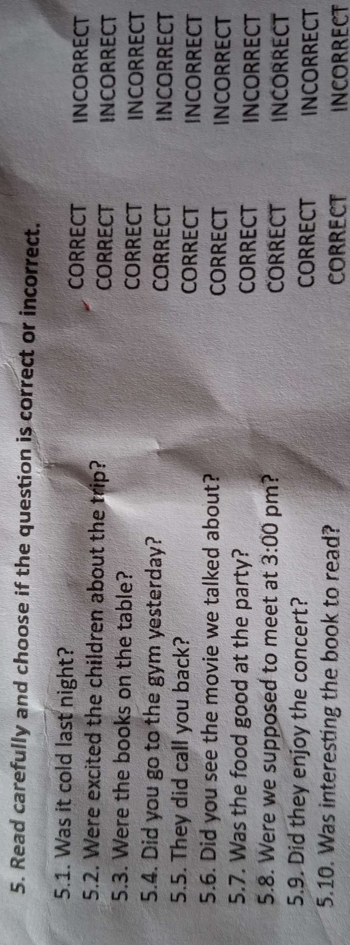 Read carefully and choose if the question is correct or incorrect.
5.1. Was it cold last night? CORRECT
INCORRECT
5.2. Were excited the children about the trip? CORRECT
INCORRECT
5.3. Were the books on the table? CORRECT
INCORRECT
5.4. Did you go to the gym yesterday? CORRECT
INCORRECT
5.5. They did call you back?
CORRECT INCORRECT
5.6. Did you see the movie we talked about?
CORRECT INCORRECT
5.7. Was the food good at the party? CORRECT INCORRECT
5.8. Were we supposed to meet at 3:00 pm? CORRECT INCORRECT
5.9. Did they enjoy the concert? CORRECT
INCORRECT
5.10. Was interesting the book to read? CORRECT
INCORRECT