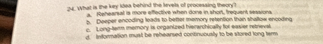 What is the key idea behind the lavels of processing theory?
a. Rehearsal is more effective when done in short, frequent sessions
b. Deeper encoding leads to better memory retention than shallow encoding
c. Long-term memory is organized hierarchically for easier retrieval
d. Information must be rehearsed continuously to be stored long tem