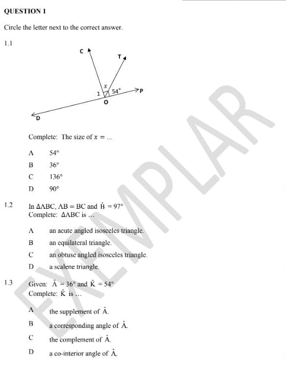 Circle the letter next to the correct answer.
1.1
Complete: The size of x= _
A 54°
B 36°
C 136°
D 90°
1.2 In △ ABC,AB=BC and dot B=97°
Complete: △ ABC is ...
A an acute angled isoseeles triangle.
B an equilateral triangle.
C an obtuse angled isosceles triangle
D a scalene triangle.
1.3 Given: hat A=36° and hat K=54°
Complete: R is ...
A the supplement of hat A.
B a corresponding angle of hat A.
C the complement of hat A.
D a co-interior angle of hat A.