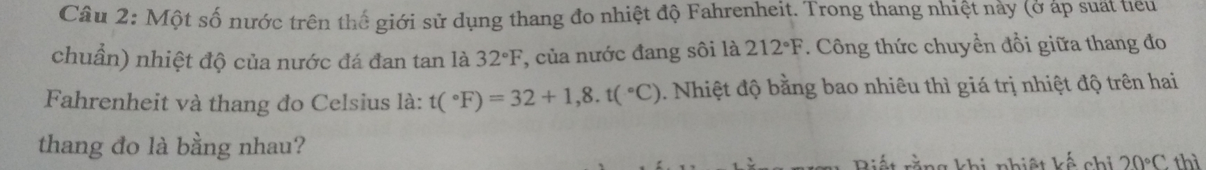 Cầâu 2: Một số nước trên thế giới sử dụng thang đo nhiệt độ Fahrenheit. Trong thang nhiệt này (ở áp suất tieu 
chuẩn) nhiệt độ của nước đá đan tan là 32°F , của nước đang sôi là 212°F. Công thức chuyển đổi giữa thang đo 
Fahrenheit và thang đo Celsius là: t(^circ F)=32+1,8.t(^circ C). Nhiệt độ bằng bao nhiêu thì giá trị nhiệt độ trên hai 
thang đo là bằng nhau? 
khi nhiệt kế chỉ 20°C thì