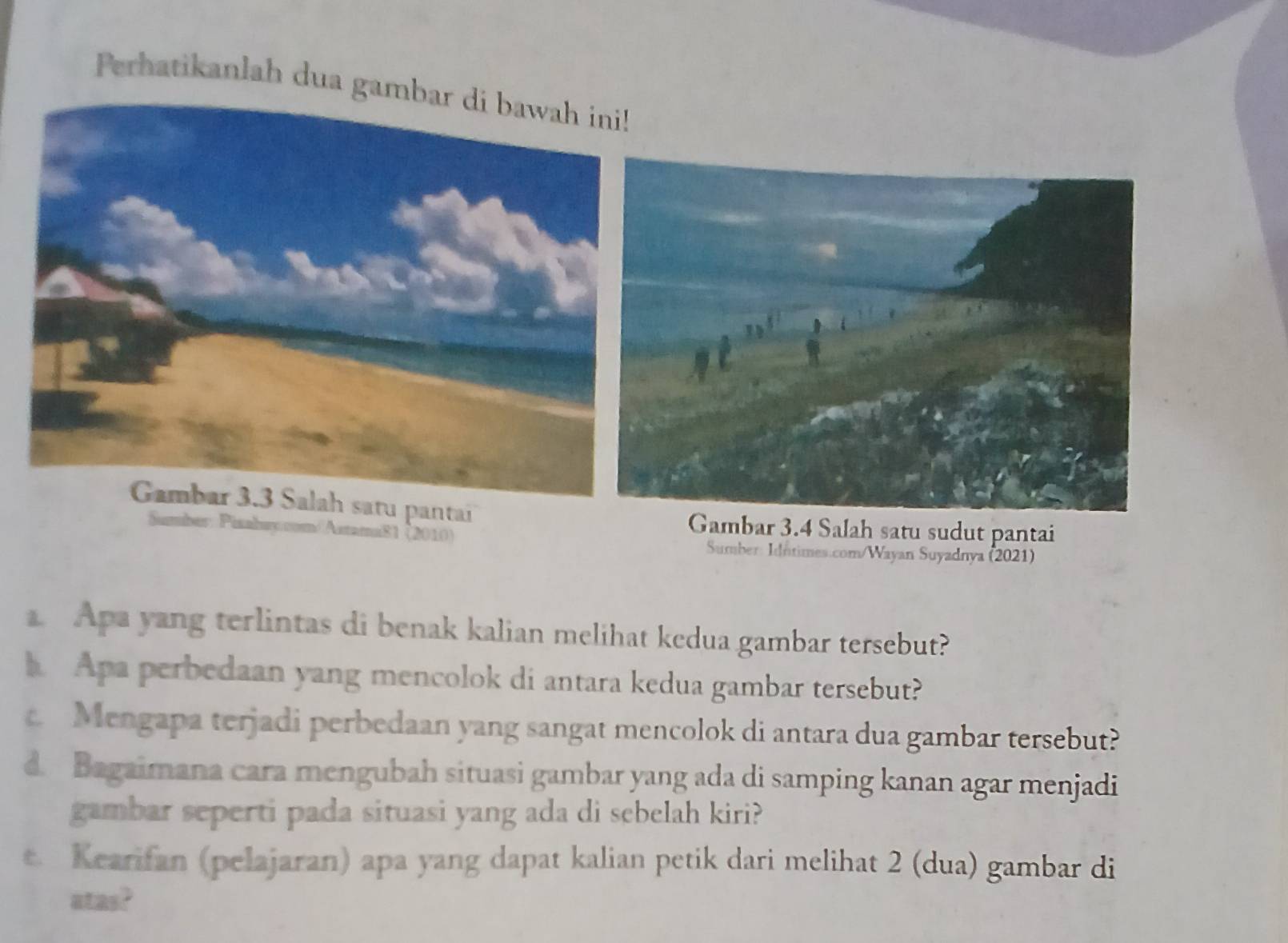 Perhatikanlah dua gam 
Gambar 3.3 Salah satu pantai 
Sumber: Pizahsy.com/Astama81 (2010) 
Gambar 3.4 Salah satu sudut pantai 
Sumber: Idntimes.com/Wayan Suyadnya (2021) 
Apa yang terlintas di benak kalian melihat kedua gambar tersebut? 
h Apa perbedaan yang mencolok di antara kedua gambar tersebut? 
c Mengapa terjadi perbedaan yang sangat mencolok di antara dua gambar tersebut? 
d. Bagaimana cara mengubah situasi gambar yang ada di samping kanan agar menjadi 
gambar seperti pada situasi yang ada di sebelah kiri? 
e. Kearifan (pelajaran) apa yang dapat kalian petik dari melihat 2 (dua) gambar di 
atas?